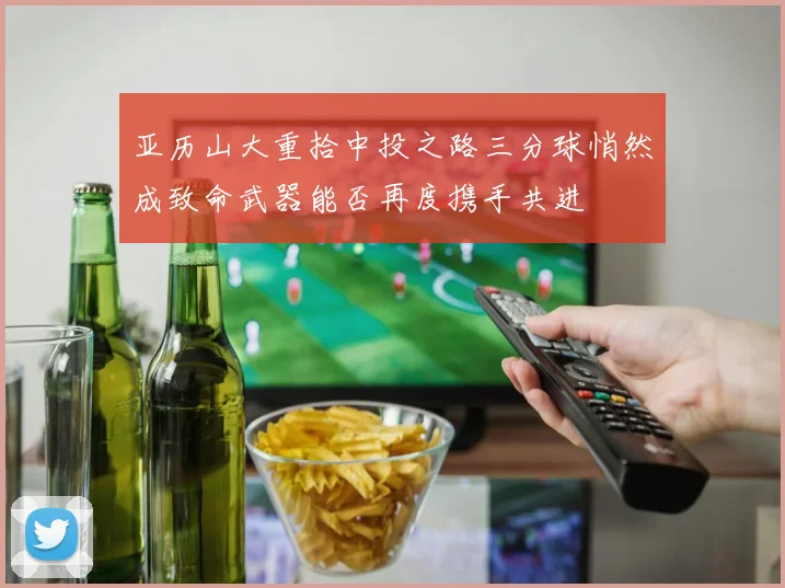 亚历山大重拾中投之路三分球悄然成致命武器能否再度携手共进