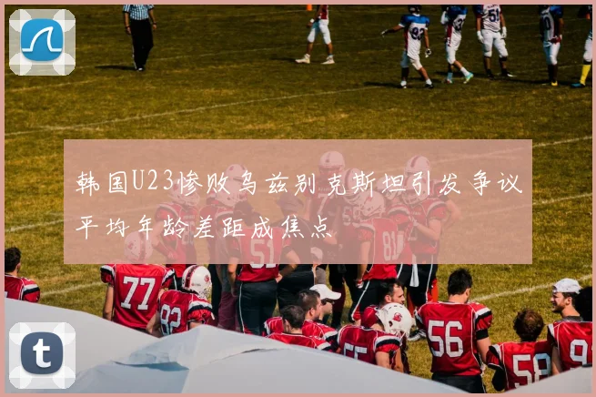 韩国U23惨败乌兹别克斯坦引发争议平均年龄差距成焦点