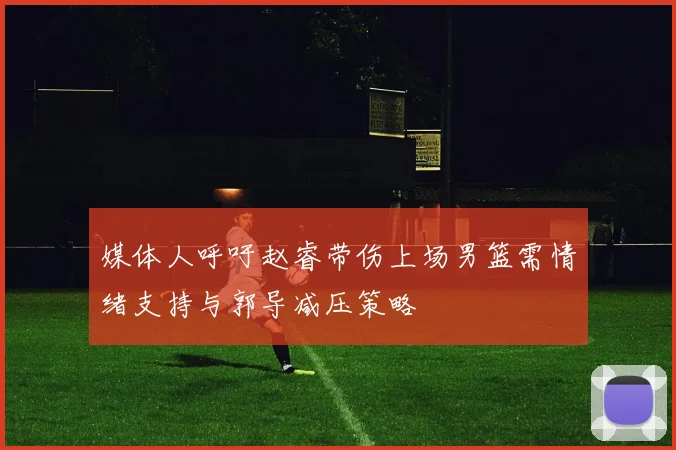 媒体人呼吁赵睿带伤上场男篮需情绪支持与郭导减压策略