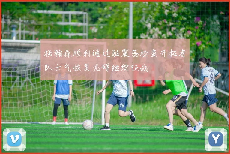 杨瀚森顺利通过脑震荡检查开拓者队士气恢复无碍继续征战