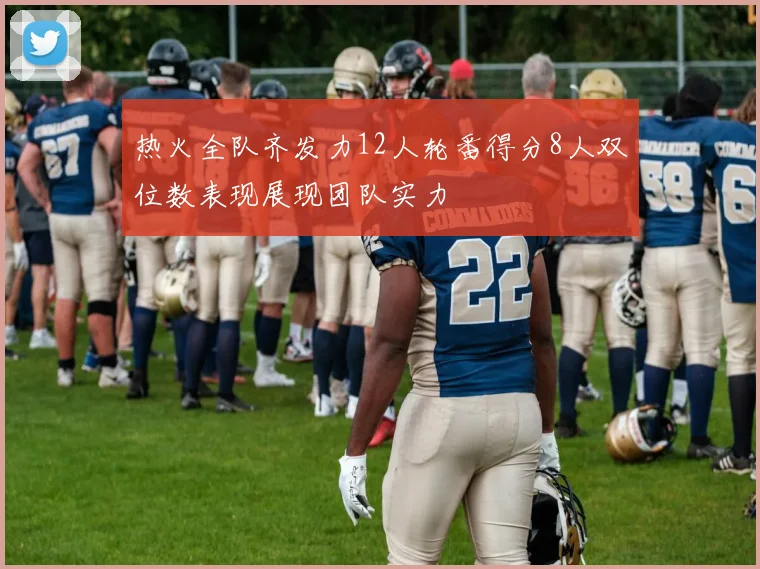 热火全队齐发力12人轮番得分8人双位数表现展现团队实力