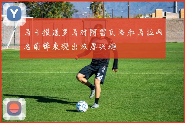 马卡报道罗马对阿雷瓦洛和马拉两名前锋表现出浓厚兴趣