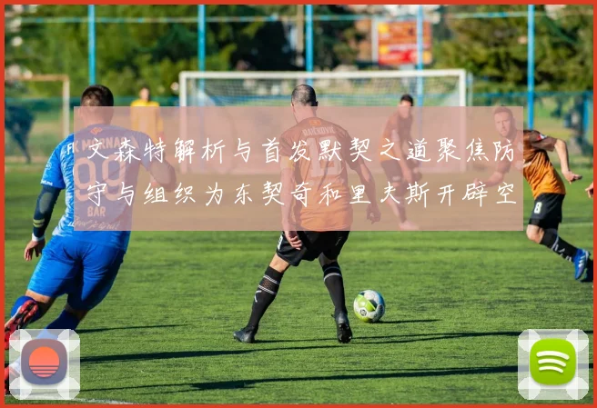 文森特解析与首发默契之道聚焦防守与组织为东契奇和里夫斯开辟空间