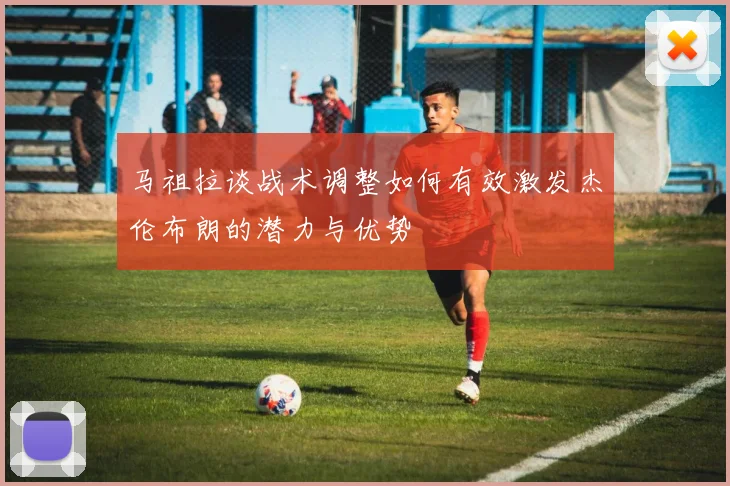 马祖拉谈战术调整如何有效激发杰伦布朗的潜力与优势