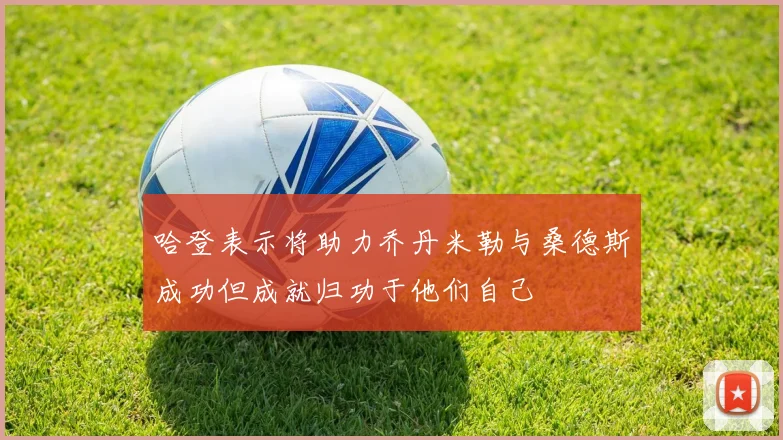 哈登表示将助力乔丹米勒与桑德斯成功但成就归功于他们自己