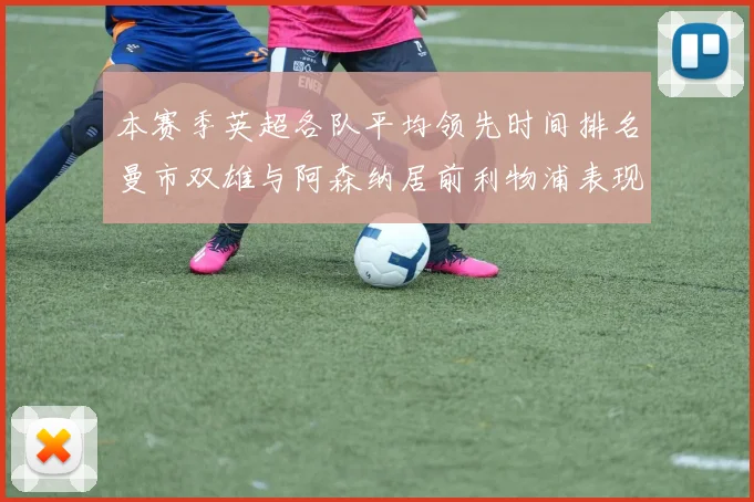 本赛季英超各队平均领先时间排名曼市双雄与阿森纳居前利物浦表现稍逊