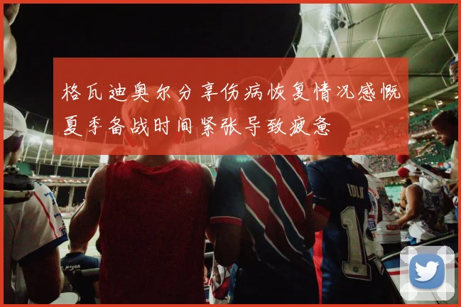 格瓦迪奥尔分享伤病恢复情况感慨夏季备战时间紧张导致疲惫