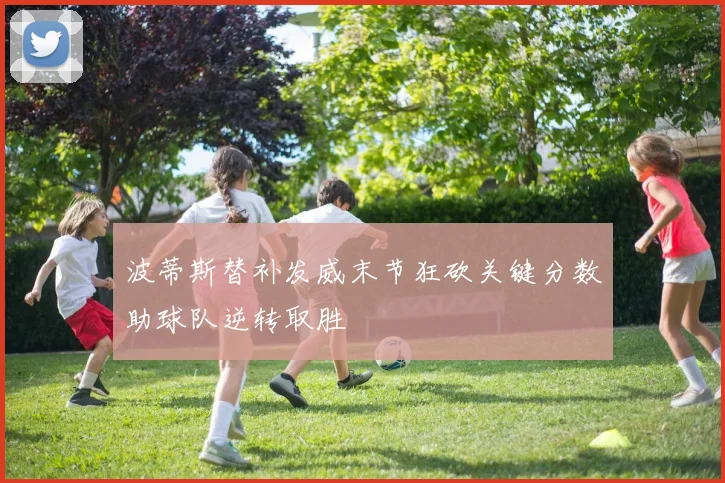 波蒂斯替补发威末节狂砍关键分数助球队逆转取胜