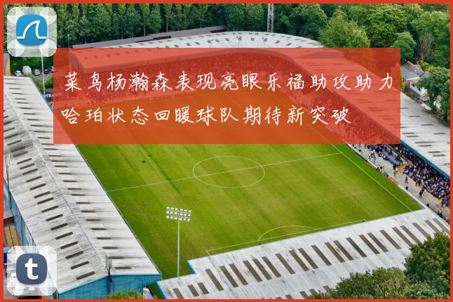 菜鸟杨瀚森表现亮眼乐福助攻助力哈珀状态回暖球队期待新突破