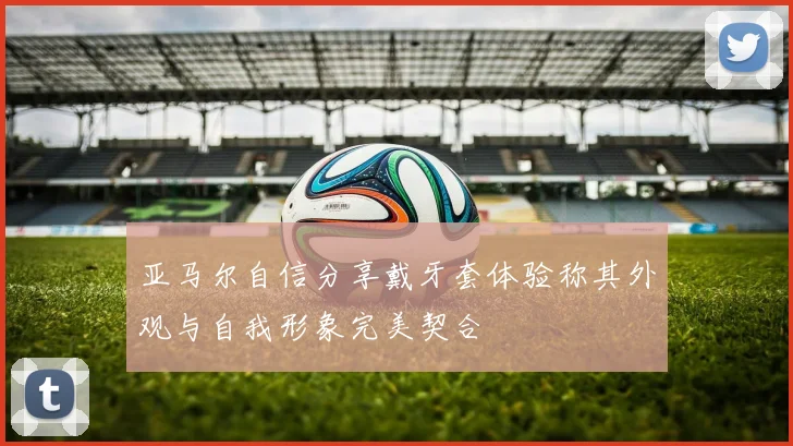 亚马尔自信分享戴牙套体验称其外观与自我形象完美契合