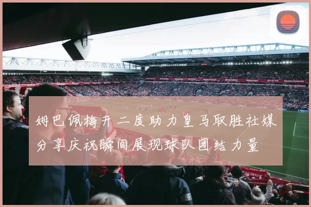 姆巴佩梅开二度助力皇马取胜社媒分享庆祝瞬间展现球队团结力量
