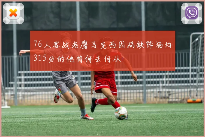 76人客战老鹰马克西因病缺阵场均315分的他将何去何从