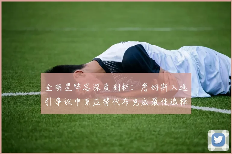 全明星阵容深度剖析：詹姆斯入选引争议申京应替代布克成最佳选择