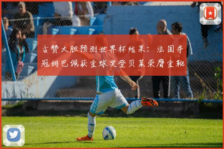 古赞大胆预测世界杯结果：法国夺冠姆巴佩获金球奖登贝莱荣膺金靴奖
