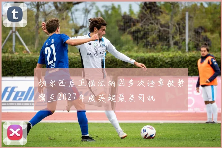 切尔西后卫福法纳因多次违章被禁驾至2027年成英超最差司机