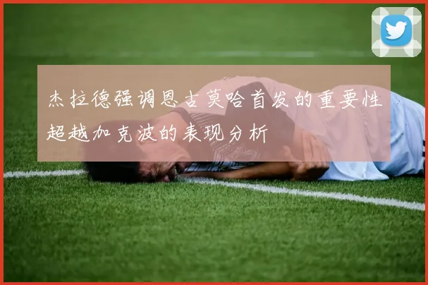 杰拉德强调恩古莫哈首发的重要性超越加克波的表现分析