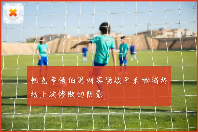帕克率领伯恩利客场战平利物浦终结上次惨败的阴影