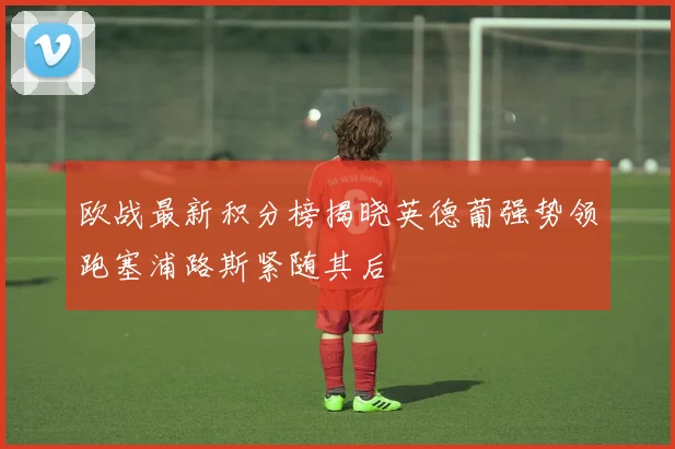 欧战最新积分榜揭晓英德葡强势领跑塞浦路斯紧随其后