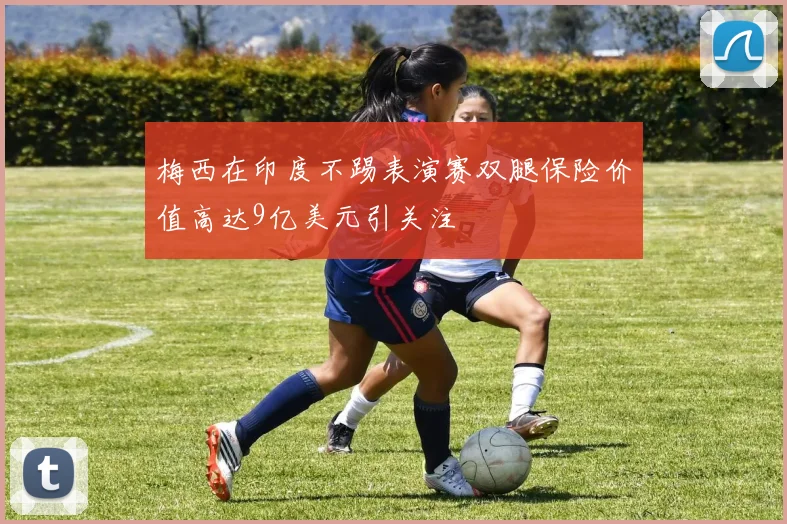 梅西在印度不踢表演赛双腿保险价值高达9亿美元引关注