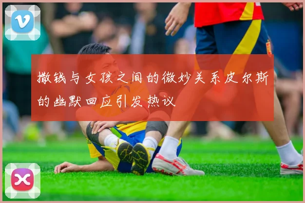 撒钱与女孩之间的微妙关系皮尔斯的幽默回应引发热议