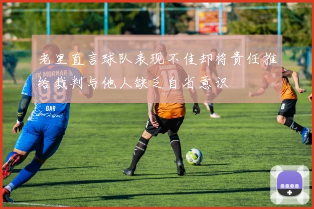 老里直言球队表现不佳却将责任推给裁判与他人缺乏自省意识
