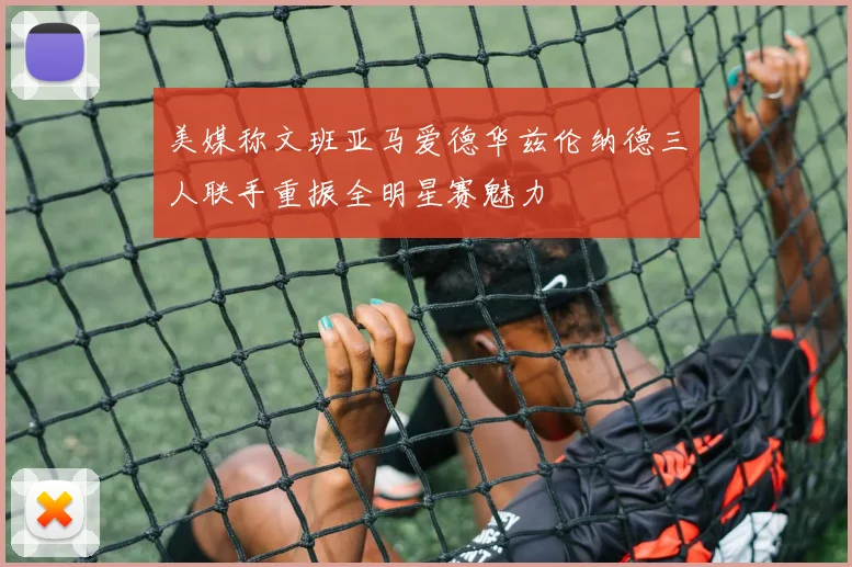 美媒称文班亚马爱德华兹伦纳德三人联手重振全明星赛魅力