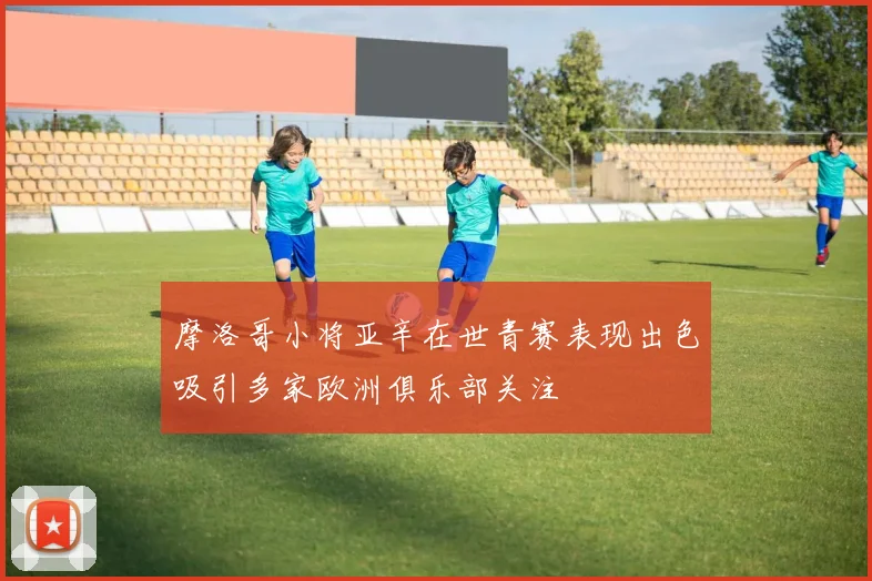 摩洛哥小将亚辛在世青赛表现出色吸引多家欧洲俱乐部关注