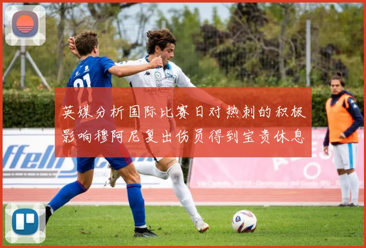 英媒分析国际比赛日对热刺的积极影响穆阿尼复出伤员得到宝贵休息时间