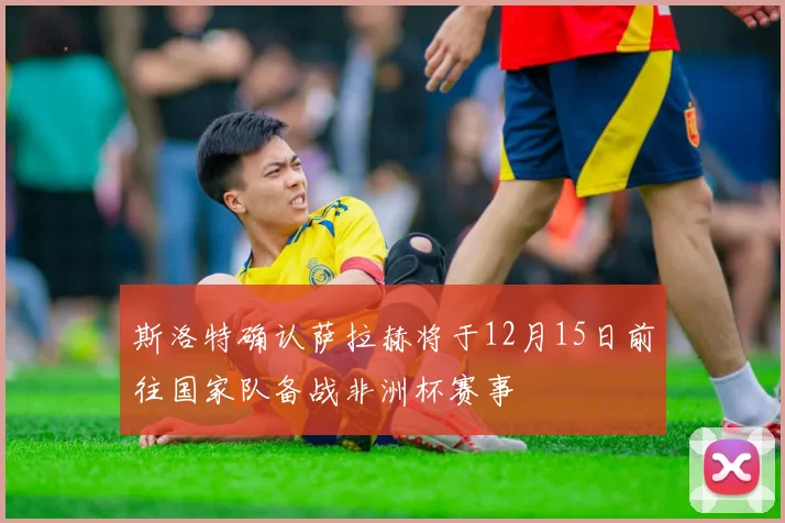 斯洛特确认萨拉赫将于12月15日前往国家队备战非洲杯赛事