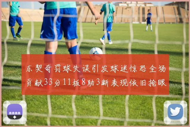 东契奇罚球失误引发球迷惊恐全场贡献33分11板8助3断表现依旧抢眼