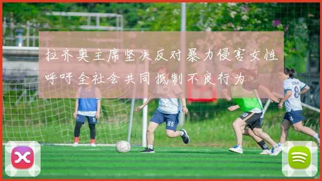 拉齐奥主席坚决反对暴力侵害女性呼吁全社会共同抵制不良行为