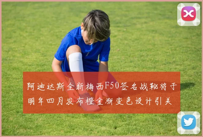 阿迪达斯全新梅西F50签名战靴将于明年四月发布橙金渐变色设计引关注