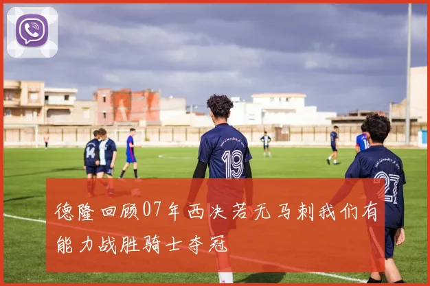 德隆回顾07年西决若无马刺我们有能力战胜骑士夺冠