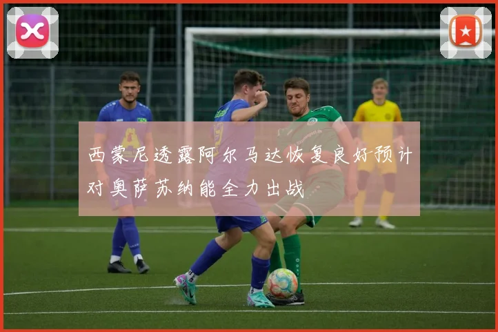 西蒙尼透露阿尔马达恢复良好预计对奥萨苏纳能全力出战