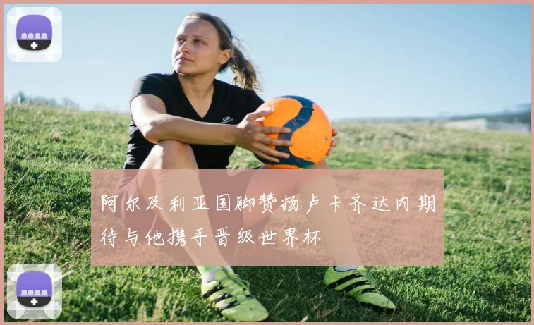 阿尔及利亚国脚赞扬卢卡齐达内期待与他携手晋级世界杯