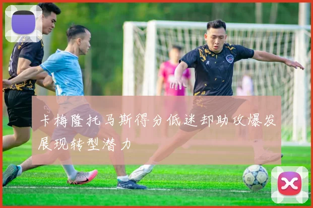 卡梅隆托马斯得分低迷却助攻爆发展现转型潜力