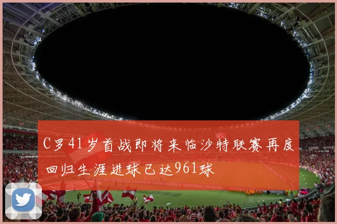C罗41岁首战即将来临沙特联赛再度回归生涯进球已达961球